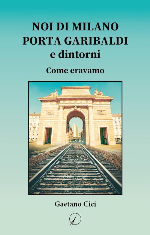 Noi di Milano Porta Garibaldi e dintorni. Come eravamo - Gaetano Cici - copertina