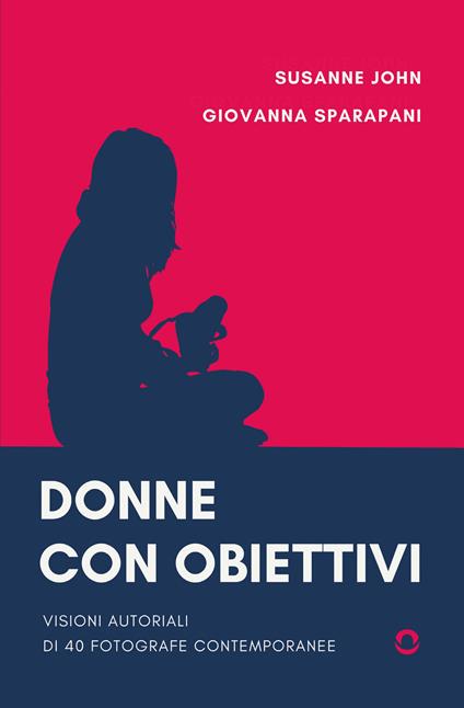 Donne con obiettivi. Visioni autoriali di 40 fotografe contemporanee - John Susanne,Giovanna Sparapani - copertina