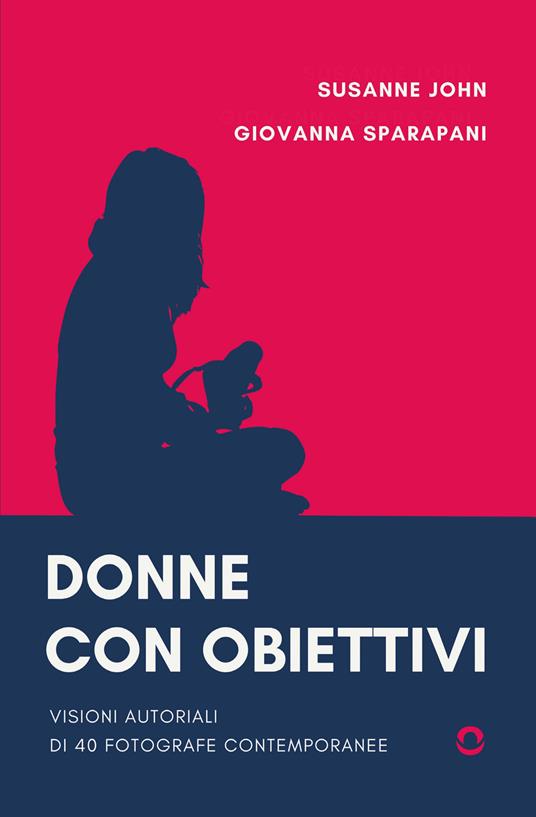 Donne con obiettivi. Visioni autoriali di 40 fotografe contemporanee - John Susanne,Giovanna Sparapani - copertina