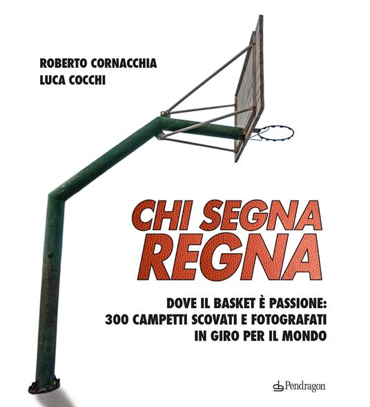 Chi segna regna. Dove il basket è passione: 300 campetti scovati e fotografati in giro per il mondo. Ediz. illustrata - Roberto Cornacchia,Luca Cocchi - copertina