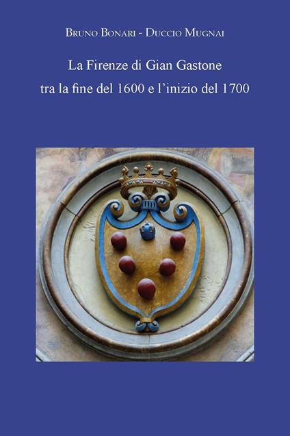 La Firenze di Gian Gastone tra la fine del 1600 e l'inizio del 1700 - Bruno Bonari,Duccio Mugnai - copertina