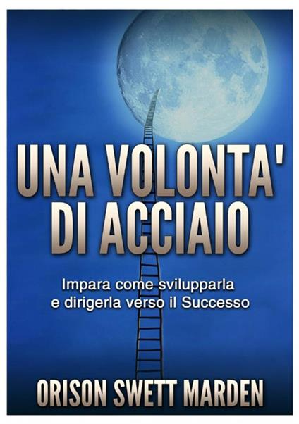 Una volontà di acciaio. Impara come svilupparla e dirigerla verso il successo - Orison Swett Marden - copertina