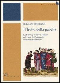 Il frutto della gabella. La Ferma generale a Milano nel cuore del Settecento economico lombardo - Giovanni Gregorini - copertina