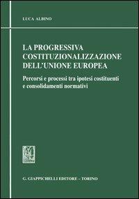 La progressiva costituzionalizzazione dell'Unione Europea. Percorsi e processi tra ipotesi costituenti e consolidamenti normativi - Luca Albino - copertina