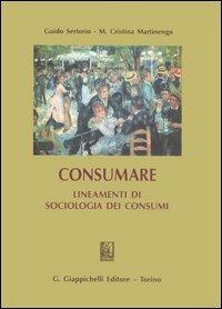 Consumare. Lineamenti di sociologia dei consumi - Guido Sertorio,M. Cristina Martinengo - copertina