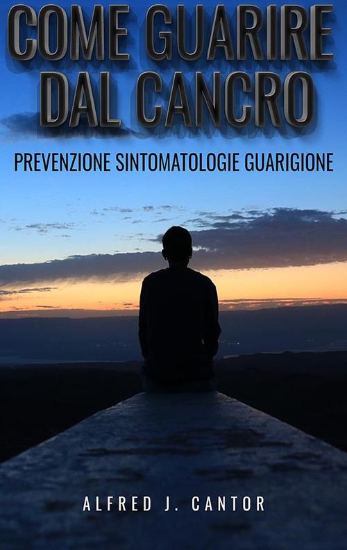 Come guarire dal cancro. Prevenzione, sintomatologie e guarigione - Alfred J. Cantor - ebook
