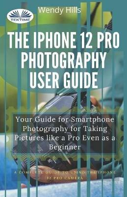 The IPhone 12 Pro photography user guide. Your guide for smartphone photography for taking pictures like a pro even as a beginner - Wendy Hills - copertina