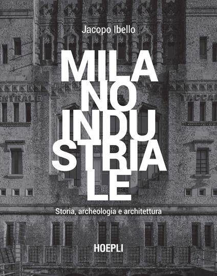 Milano industriale. Storia, archeologia e architettura - Jacopo Ibello - copertina