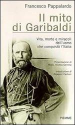 Il mito di Garibaldi. Vita, morte e miracoli dell'uomo che conquistò l'Italia