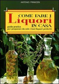 Come fare i liquori in casa. Guida pratica per preparare da solo i tuoi liquori preferiti - Antonio Primiceri - copertina