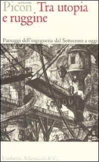 Tra utopia e ruggine. Paesaggi dell'ingegneria dal Settecento a oggi - Antoine Picon - copertina