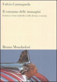 Il consumo delle immagini. Estetica e beni simbolici nella fiction economy - Fulvio Carmagnola - copertina
