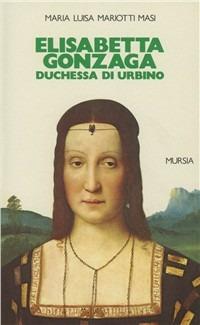 Elisabetta Gonzaga duchessa di Urbino nello splendore e negli intrighi del Rinascimento - Maria Luisa Mariotti Masi - copertina