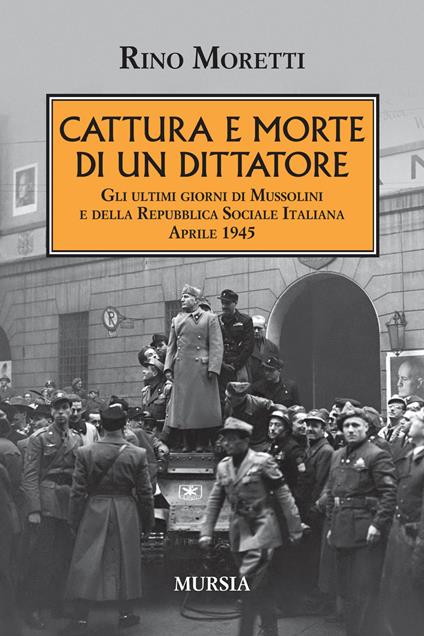 Cattura e morte di un dittatore. Gli ultimi giorni di Mussolini e della Repubblica Sociale Italiana. Aprile 1945 - Rino Moretti - copertina