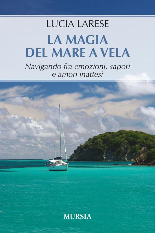 La magia del mare a vela. Navigando fra emozioni, sapori e amori inattesi - Lucia Larese - copertina