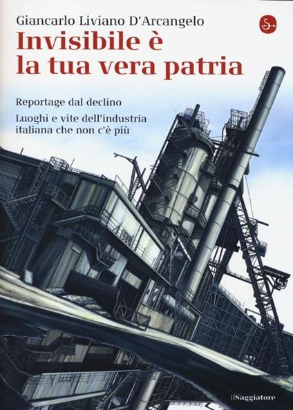 Invisibile è la tua vera patria. Reportage del declino. Luoghi e vite dell'industria italiana che non c'è più - Giancarlo Liviano D'Arcangelo - copertina