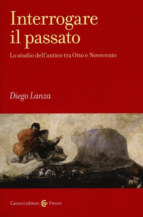 Interrogare il passato. Lo studio dell'antico tra Otto e Novecento -  Diego Lanza - copertina