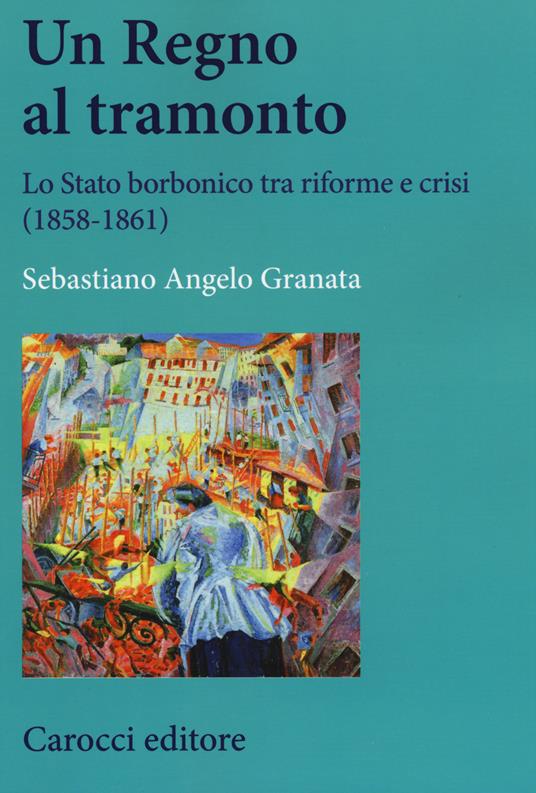 Un Regno al tramonto. Lo stato borbonico tra riforme e crisi (1858-1861) - Sebastiano Angelo Granata - copertina