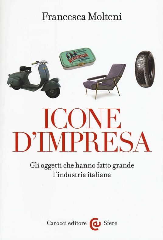 Icone d'impresa. Gli oggetti che hanno fatto grande l'industria italiana. Ediz. a colori - Francesca Molteni - copertina