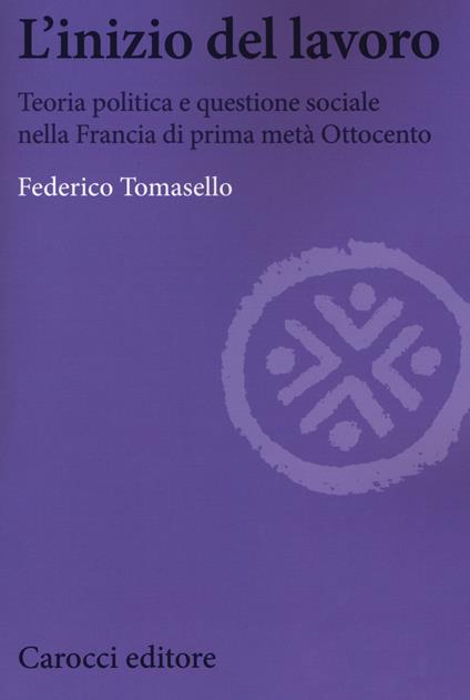 L' inizio del lavoro. Teoria politica e questione sociale nella Francia di prima metà Ottocento - Federico Tomasello - copertina