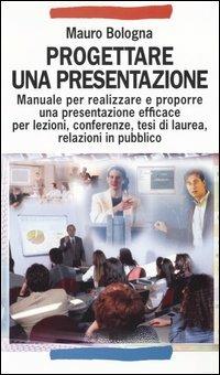 Progettare una presentazione. Manuale per realizzare e proporre una presentazione efficace per lezioni, conferenze, tesi di laurea, relazioni in pubblico - Mauro Bologna - copertina