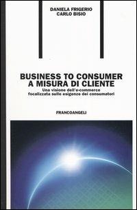 Business to consumer a misura di cliente. Una visione dell'e-commerce focalizzata sulle esigenze dei consumatori - Carlo Bisio,Daniela Frigerio - copertina