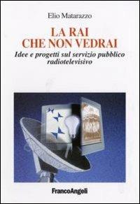 La Rai che non vedrai. Idee e progetti sul servizio pubblico radiotelevisivo - Elio Matarazzo - copertina