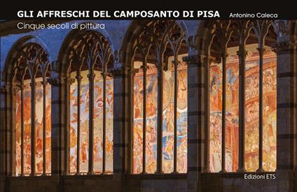 Gli affreschi del Camposanto di Pisa. Cinque secoli di pittura - Antonino Caleca - copertina