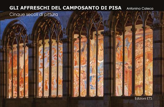 Gli affreschi del Camposanto di Pisa. Cinque secoli di pittura - Antonino Caleca - copertina