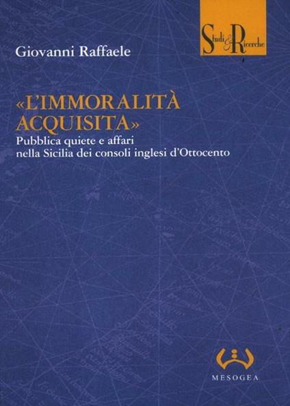 «L'immoralità acquisita». Pubblica quiete e affari nella Sicilia dei consoli inglesi d'Ottocento - Giovanni Raffaele - copertina