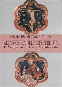 Alla ricerca dell'arte perduta. Il Medioevo in Italia meridionale. Ediz. illustrata - Maria Pia Di Dario Guida - copertina