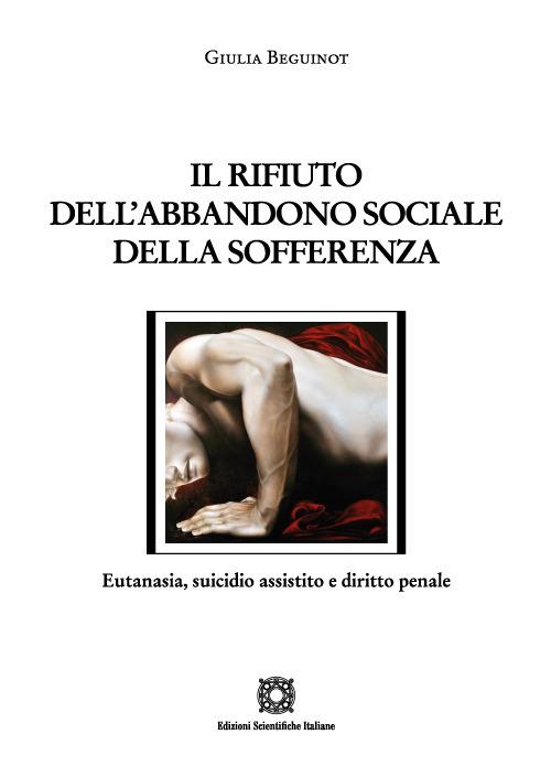 Il rifiuto dell'abbandono sociale della sofferenza. Eutanasia, suicidio assistito e diritto penale - Giulia Beguinot - copertina