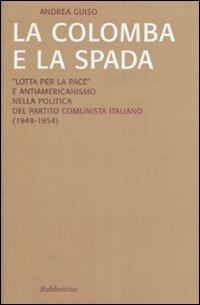 La colomba e la spada. «Lotta per la pace» e antiamericanismo nella politica del Partito Comunista Italiano (1949-1954) - Andrea Guiso - copertina