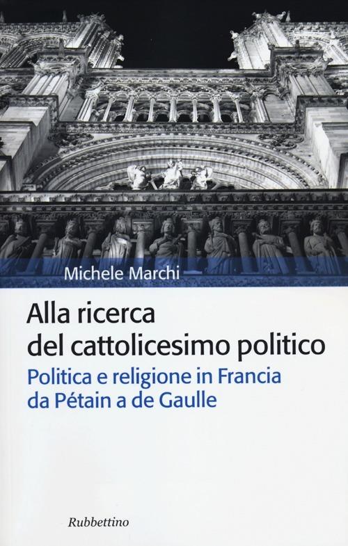 Alla ricerca del cattolicesimo politico. Politica e religione in Francia da Pétain a de Gaulle - Michele Marchi - copertina