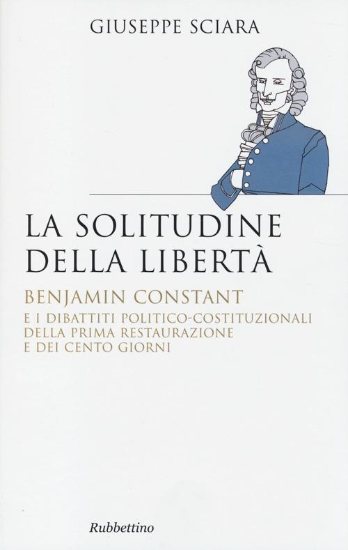La solitudine della libertà. Benjamin Constant e i dibattiti politico-costituzionali della prima restaurazione e dei cento giorni - Giuseppe Sciara - copertina
