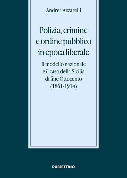 Polizia, crimine e ordine pubblico in epoca liberale. Il modello nazionale e il caso della Sicilia di fine Ottocento (1861-1914) - Andrea Azzarelli - copertina