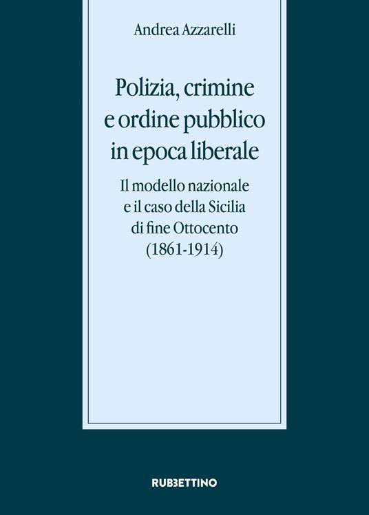 Polizia, crimine e ordine pubblico in epoca liberale. Il modello nazionale e il caso della Sicilia di fine Ottocento (1861-1914) - Andrea Azzarelli - copertina