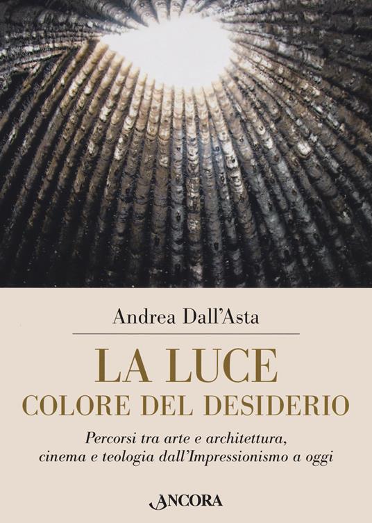 La luce colore del desiderio. Percorsi tra arte e architettura, cinema e teologia dall'Impressionismo a oggi - Andrea Dall'Asta - copertina