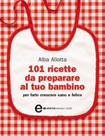 101 ricette da preparare al tuo bambino per farlo crescere sano e felice