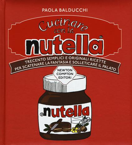Cucinare con la Nutella. Trecento semplici e originali ricette per scatenare la fantasia e solleticare il palato - Paola Balducchi - copertina
