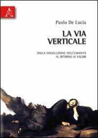 La via verticale. Dalla dissoluzione dell'umanità al ritorno ai valori - Paolo De Lucia - copertina