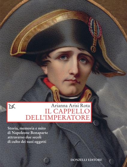 Il cappello dell'imperatore. Storia, memoria e mito di Napoleone Bonaparte attraverso due secoli di culto dei suoi oggetti - Arianna Arisi Rota - ebook