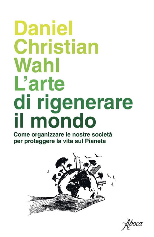 L' arte di rigenerare il mondo. Come organizzare le nostre società per proteggere la vita sul pianeta - Daniel Christian Wahl - copertina