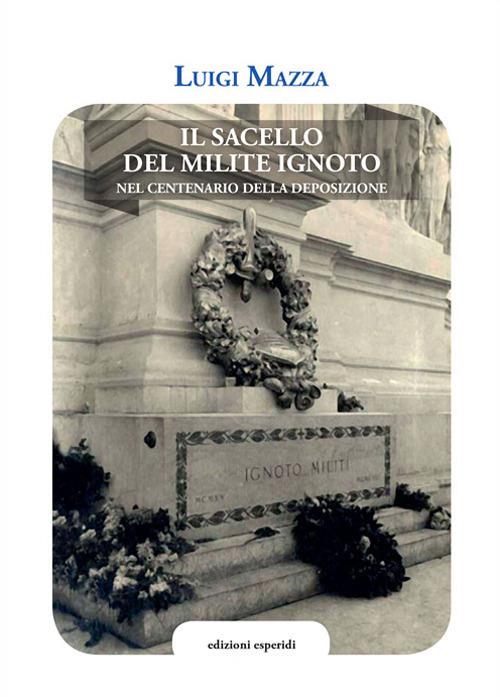 Il sacello del Milite ignoto. Nel centenario della deposizione - Luigi Mazza - copertina