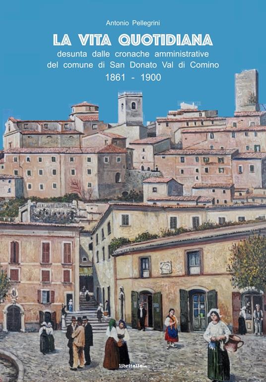 La vita quotidiana desunta dalle cronache amministrative del comune di San Donato Val di Comino 1861-1900 - Antonio Pellegrini - copertina