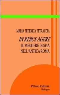 In rebus agere. Il mestiere di spia nell'antica Roma - Maria Federica Petraccia - copertina