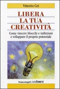 Libera la tua creatività. Come vincere blocchi e inibizioni e sviluppare il proprio potenziale - Vittorio Cei - copertina