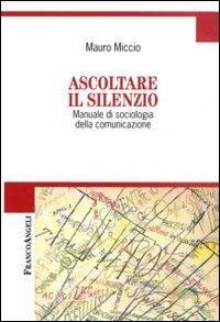 Ascoltare il silenzio. Manuale di sociologia della comunicazione - Mauro Miccio - copertina