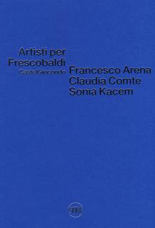 Artisti per Frescobaldi. Castelgiocondo. Francesco Arena, Claudia Comte, Sonia Kacem. Ediz. a colori