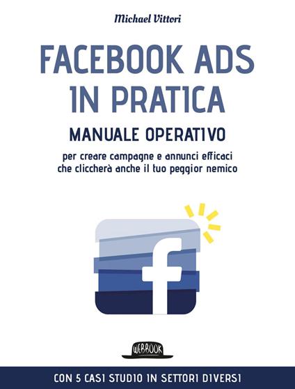 Facebook Ads in pratica. Manuale operativo per creare campagne e annunci efficaci che cliccherà anche il tuo peggior nemico - Michael Vittori - ebook